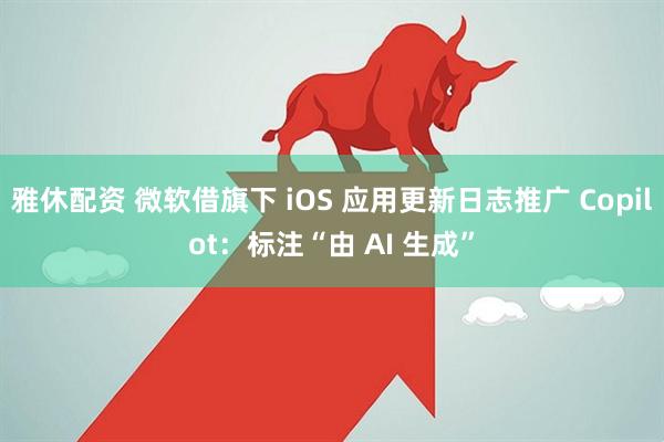 雅休配资 微软借旗下 iOS 应用更新日志推广 Copilot：标注“由 AI 生成”