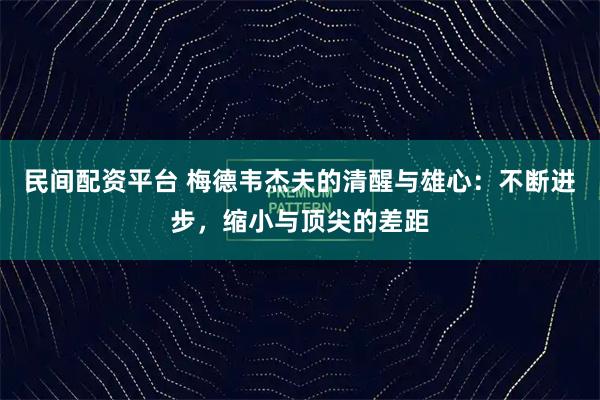 民间配资平台 梅德韦杰夫的清醒与雄心:不断进步,缩小与顶尖的差距