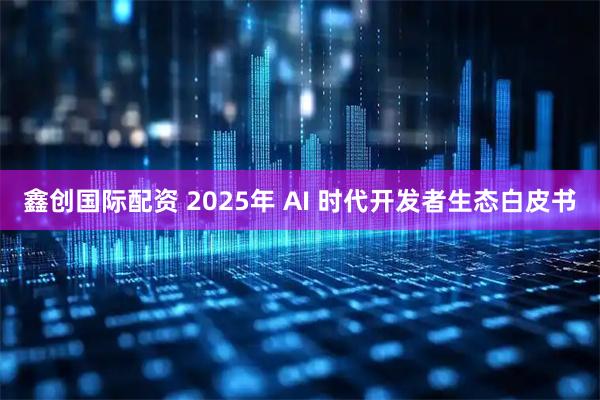 鑫创国际配资 2025年 AI 时代开发者生态白皮书