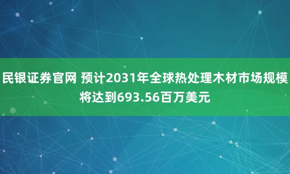 民银证券官网 预计2031年全球热处理木材市场规模将达到693.56百万美元