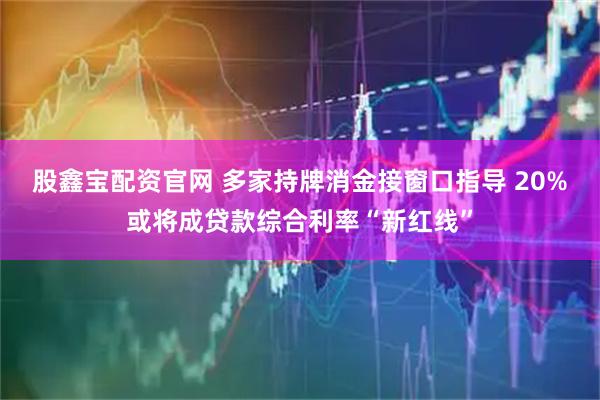 股鑫宝配资官网 多家持牌消金接窗口指导 20%或将成贷款综合利率“新红线”