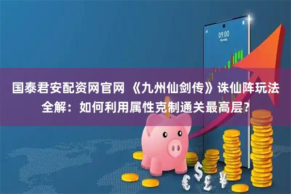 国泰君安配资网官网 《九州仙剑传》诛仙阵玩法全解：如何利用属性克制通关最高层？