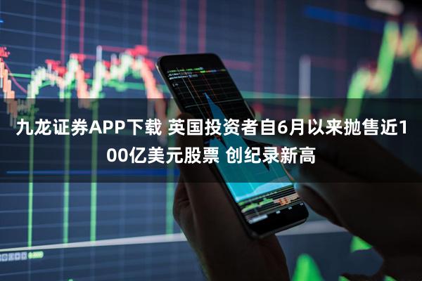 九龙证券APP下载 英国投资者自6月以来抛售近100亿美元股票 创纪录新高