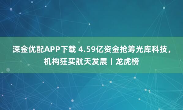 深金优配APP下载 4.59亿资金抢筹光库科技，机构狂买航天发展丨龙虎榜