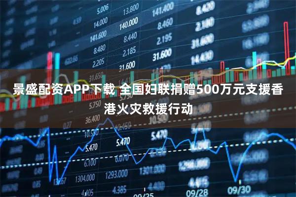 景盛配资APP下载 全国妇联捐赠500万元支援香港火灾救援行动