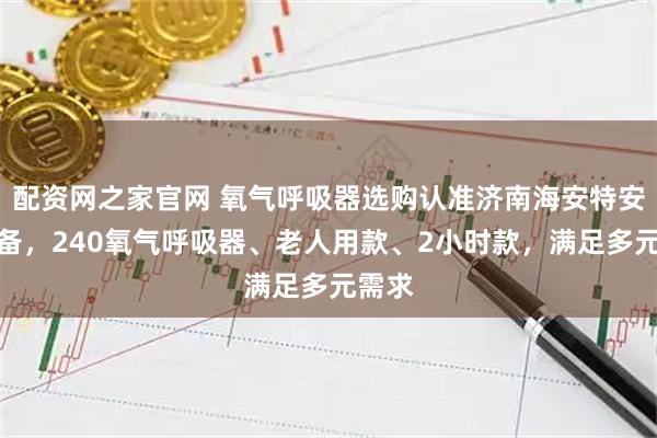 配资网之家官网 氧气呼吸器选购认准济南海安特安防装备，240氧气呼吸器、老人用款、2小时款，满足多元需求
