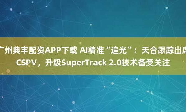 广州典丰配资APP下载 AI精准“追光”：天合跟踪出席CSPV，升级SuperTrack 2.0技术备受关注
