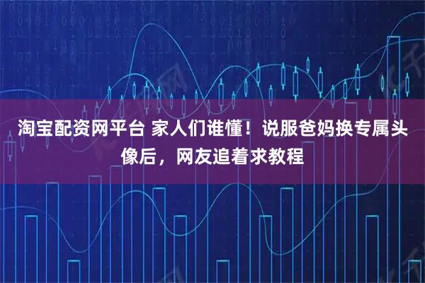 淘宝配资网平台 家人们谁懂！说服爸妈换专属头像后，网友追着求教程