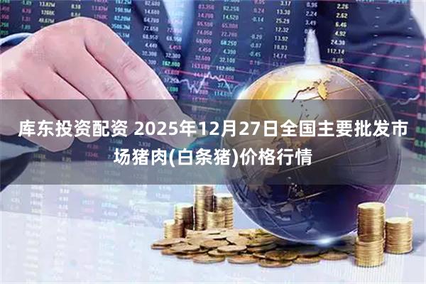 库东投资配资 2025年12月27日全国主要批发市场猪肉(白条猪)价格行情