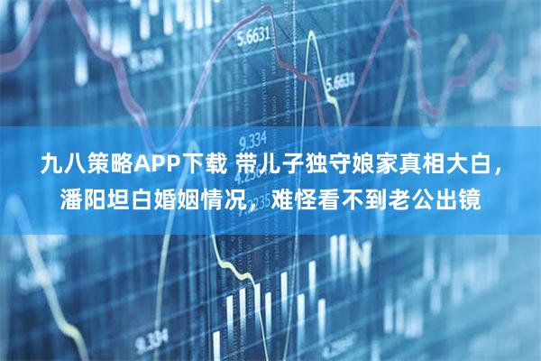 九八策略APP下载 带儿子独守娘家真相大白，潘阳坦白婚姻情况，难怪看不到老公出镜