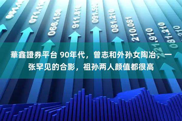 華鑫證券平台 90年代，曾志和外孙女陶冶，一张罕见的合影，祖孙两人颜值都很高