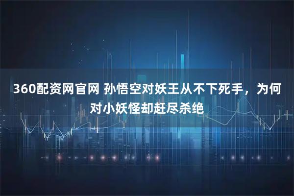 360配资网官网 孙悟空对妖王从不下死手，为何对小妖怪却赶尽杀绝