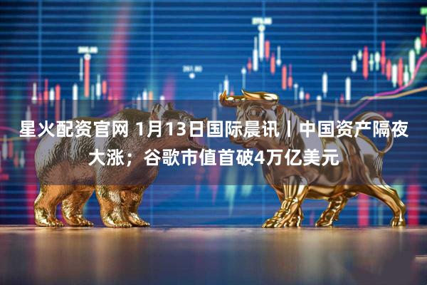 星火配资官网 1月13日国际晨讯丨中国资产隔夜大涨；谷歌市值首破4万亿美元