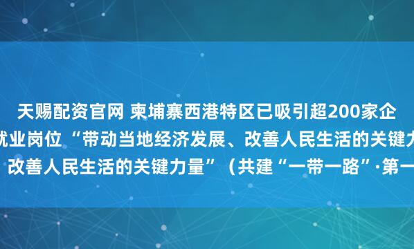 天赐配资官网 柬埔寨西港特区已吸引超200家企业入驻、提供3.5万个就业岗位 “带动当地经济发展、改善人民生活的关键力量”（共建“一带一路”·第一现场）