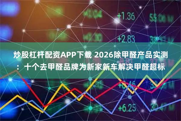 炒股杠杆配资APP下载 2026除甲醛产品实测：十个去甲醛品牌为新家新车解决甲醛超标