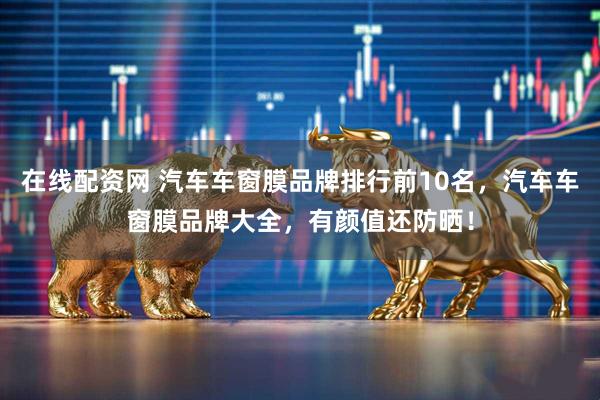 在线配资网 汽车车窗膜品牌排行前10名，汽车车窗膜品牌大全，有颜值还防晒！