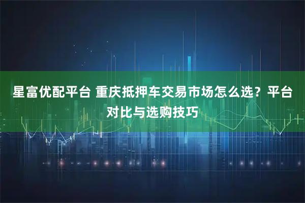 星富优配平台 重庆抵押车交易市场怎么选？平台对比与选购技巧