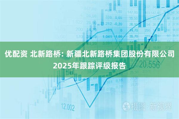 优配资 北新路桥: 新疆北新路桥集团股份有限公司2025年跟踪评级报告