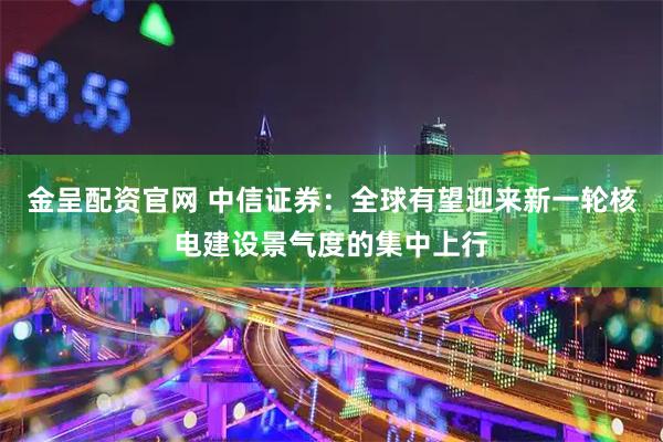 金呈配资官网 中信证券：全球有望迎来新一轮核电建设景气度的集中上行