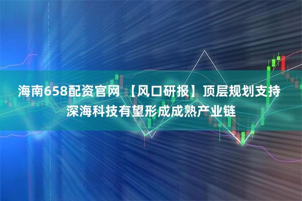 海南658配资官网 【风口研报】顶层规划支持 深海科技有望形成成熟产业链