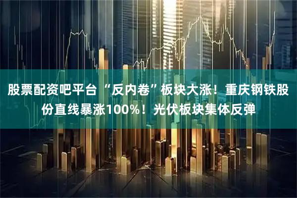 股票配资吧平台 “反内卷”板块大涨！重庆钢铁股份直线暴涨100%！光伏板块集体反弹