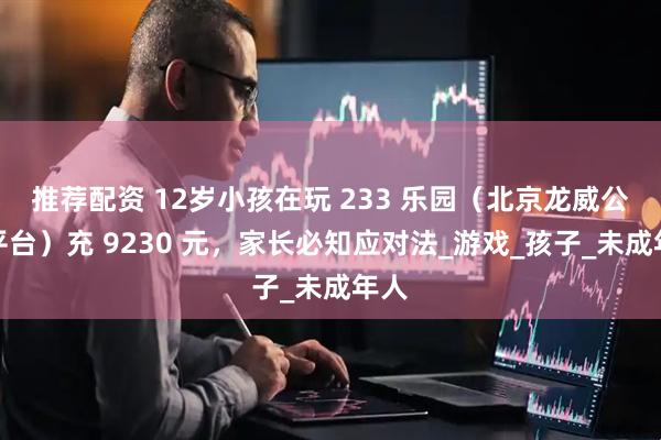 推荐配资 12岁小孩在玩 233 乐园（北京龙威公司平台）充 9230 元，家长必知应对法_游戏_孩子_未成年人