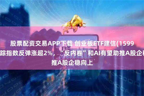 股票配资交易APP下载 创业板ETF建信(159956)跟踪指数反弹涨超2%,“反内卷”和AI有望助推A股企稳向上