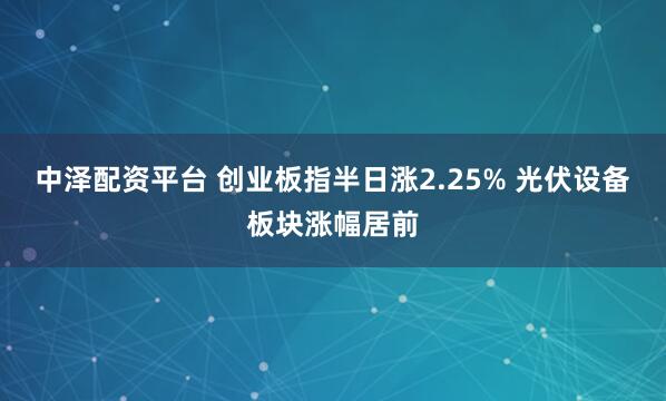 中泽配资平台 创业板指半日涨2.25% 光伏设备板块涨幅居前