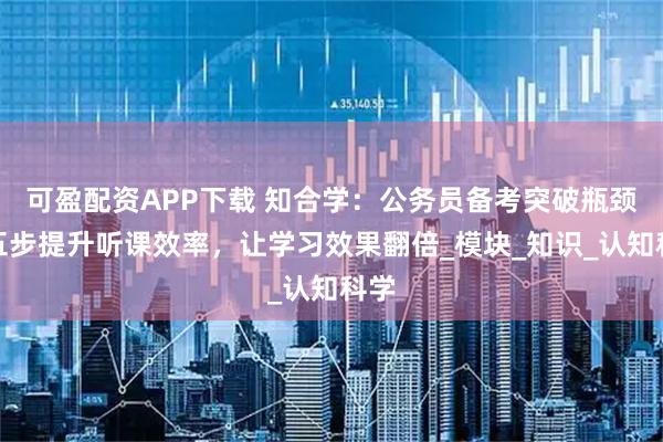 可盈配资APP下载 知合学：公务员备考突破瓶颈，五步提升听课效率，让学习效果翻倍_模块_知识_认知科学