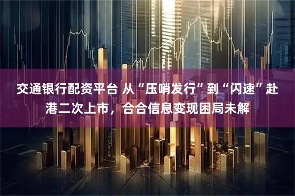 交通银行配资平台 从“压哨发行”到“闪速”赴港二次上市，合合信息变现困局未解