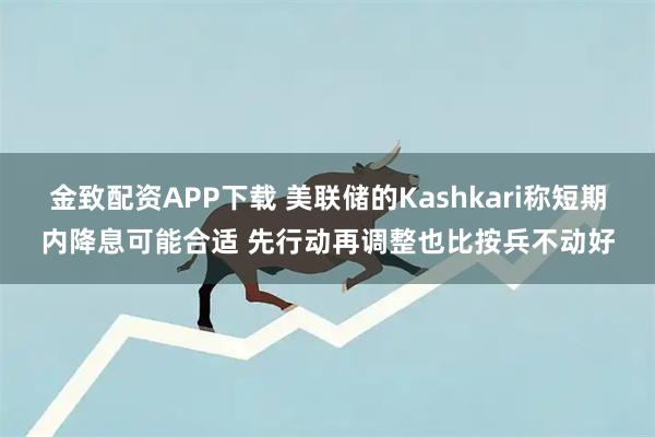 金致配资APP下载 美联储的Kashkari称短期内降息可能合适 先行动再调整也比按兵不动好