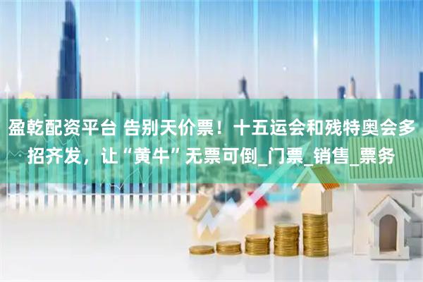盈乾配资平台 告别天价票！十五运会和残特奥会多招齐发，让“黄牛”无票可倒_门票_销售_票务