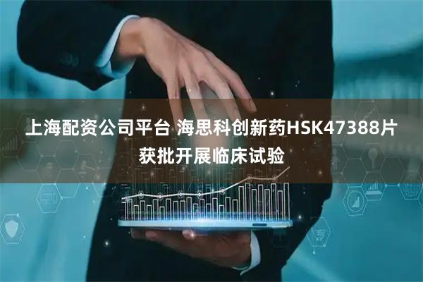 上海配资公司平台 海思科创新药HSK47388片获批开展临床试验