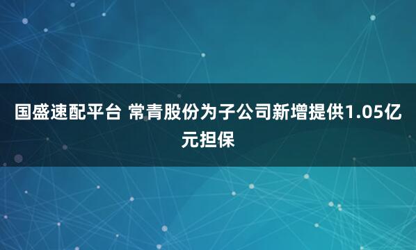 国盛速配平台 常青股份为子公司新增提供1.05亿元担保